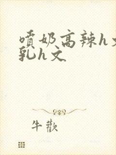 喷奶高辣h文乱乳h文封面