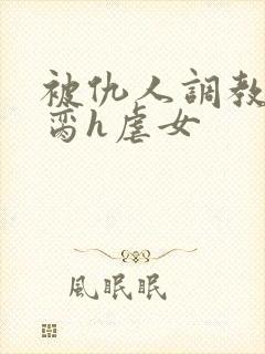 被仇人调教成禁脔h虐女