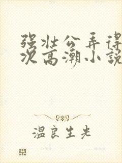 强壮公弄得我次次高潮小说