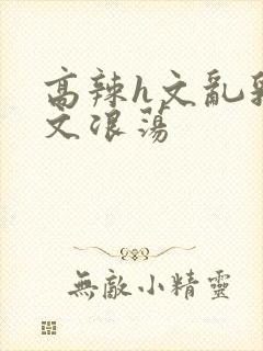 高辣h文乱乳h文浪荡