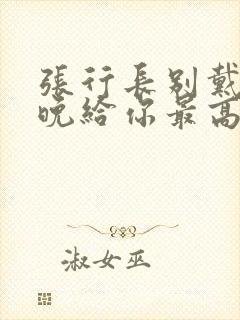 张行长别戴了今晚给你最高的待遇