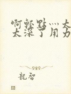 啊轻点灬太粗嗯太深了用力