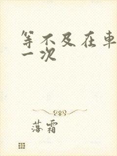 等不及在车里做一次