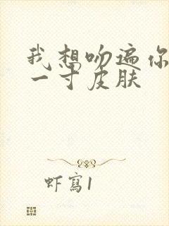 我想吻遍你的每一寸皮肤