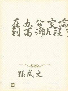 在办公室伦流澡到高潮h段灵兮