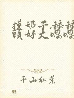 摸奶子,舔舔奶头好大嗯嗯啊啊