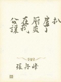 公在厨房扒开腿让我爽了