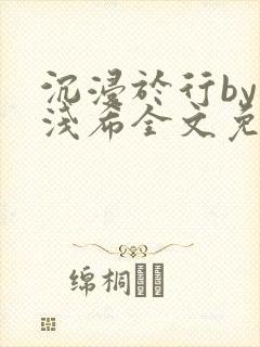 沉浸于行by顾浅希全文免费阅读笔趣阁