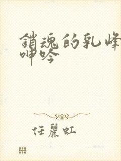 销魂的乳峰浑圆呻吟