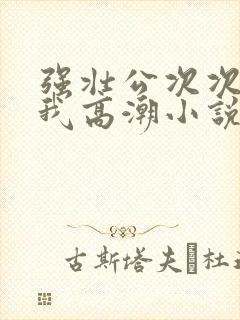 强壮公次次弄得我高潮小说