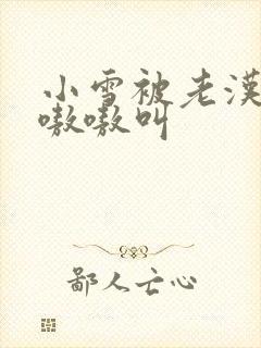 小雪被老汉玩得嗷嗷叫