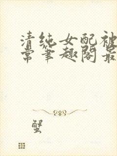 清纯女配被擒日常笔趣阁最新章节更