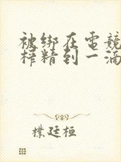 被绑在电竞椅上榨精到一滴不剩