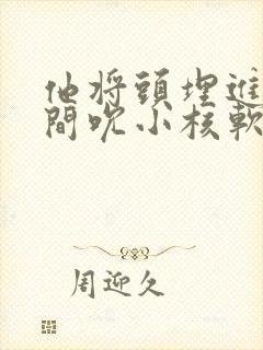 他将头埋进双腿间吮小核软件