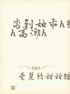 脔到她乖h粗话h高潮h