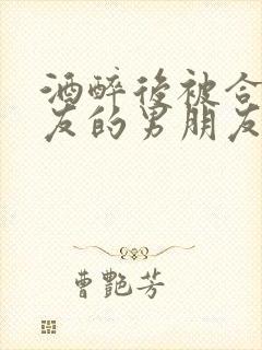 酒醉后被合租室友的男朋友睡了