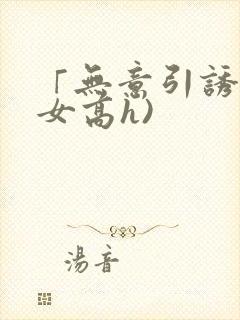 「无意引诱(父女高h)