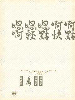 嗯嗯嗯啊啊啊啊啊轻点快点