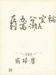 在办公室轮流澡到高潮h