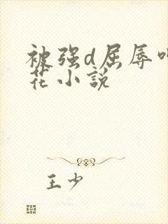 被强d屈辱呻校花小说