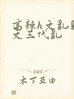 高辣h文乱乳h文三代乱