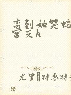 脔到她哭蛇双根宫交h