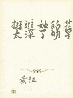 挺进她的花苞啊太深了明星小说