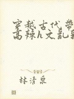 穿越古代带系统高辣h文乱乳h文推荐