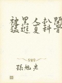 被黑人扒开双腿猛进夏科骨科