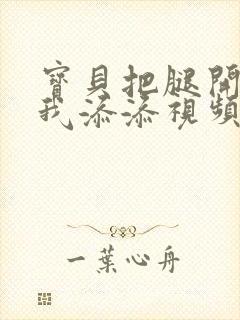 宝贝把腿开大让我添添视频