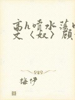 高h喷水荡肉欲文〈奴〉顾依依