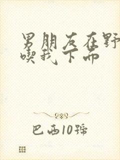 男朋友在野外猛吃我下面封面