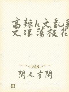 高辣h文乱乳h文浪荡校花小说