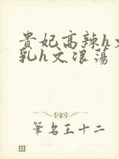 贵妃高辣h文乱乳h文浪荡