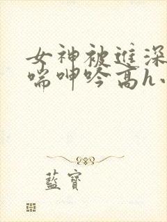 女神被进深处娇喘呻吟高h小说