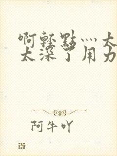 啊轻点灬太粗嗯太深了用力