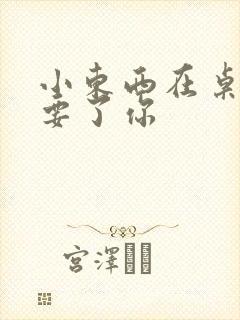 小东西在桌子上要了你