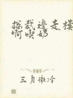 总裁边走楼梯嗯啊吃奶