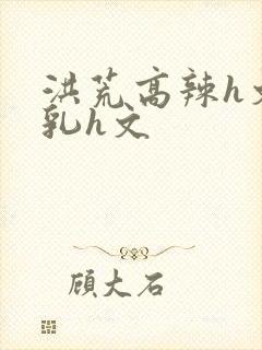 洪荒高辣h文乱乳h文