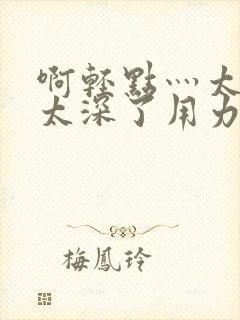 啊轻点灬太粗嗯太深了用力封面