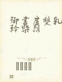 御书房双乳晃动干柴烈