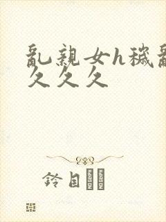 乱亲女h秽乱长久久久