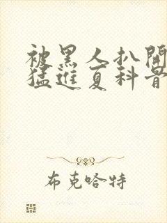 被黑人扒开双腿猛进夏科骨科