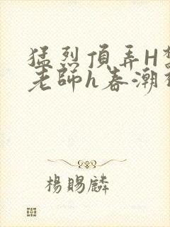 猛烈顶弄H禁欲老师h春潮视频