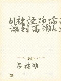 bl被怪物伦流澡到高潮h文