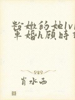 粉嫩的她1v1军婚h顾时视频