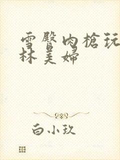 雪臀肉枪玩遍武林美妇