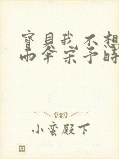 宝贝我不想带小雨伞宋予时