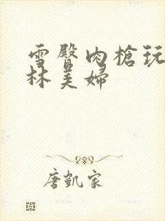 雪臀肉枪玩遍武林美妇