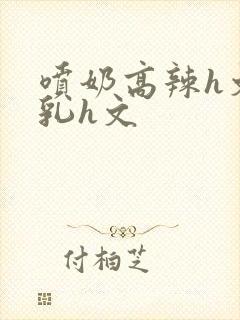 喷奶高辣h文乱乳h文